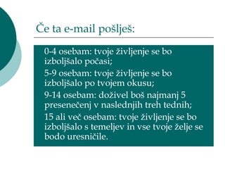 Če ta e-mail pošlješ:
 0-4 osebam: tvoje življenje se bo
 izboljšalo počasi;
 5-9 osebam: tvoje življenje se bo
 izboljšalo po tvojem okusu;
 9-14 osebam: doživel boš najmanj 5
 presenečenj v naslednjih treh tednih;
 15 ali več osebam: tvoje življenje se bo
 izboljšalo s temeljev in vse tvoje želje se
 bodo uresničile.
 