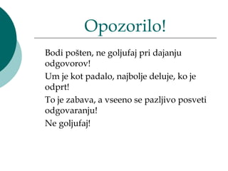 Opozorilo!
Bodi pošten, ne goljufaj pri dajanju
odgovorov!
Um je kot padalo, najbolje deluje, ko je
odprt!
To je zabava, a vseeno se pazljivo posveti
odgovaranju!
Ne goljufaj!
 