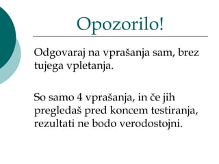 Opozorilo!
Odgovaraj na vprašanja sam, brez
tujega vpletanja.

So samo 4 vprašanja, in če jih
pregledaš pred koncem testiranja,
rezultati ne bodo verodostojni.
 