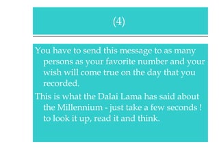 You have to send this message to as many persons as your favorite number and your wish will come true on the day that you recorded. This is what the Dalai Lama has said about the Millennium - just take a few seconds ! to look it up, read it and think. (4)  