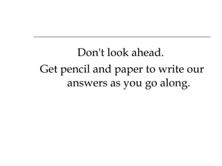 Don't look ahead.  Get pencil and paper to write our answers as you go along. 
