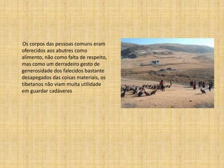 Os corpos das pessoas comuns eram
oferecidos aos abutres como
alimento, não como falta de respeito,
mas como um derradeiro gesto de
generosidade dos falecidos bastante
desapegados das coisas materiais, os
tibetanos não viam muita utilidade
em guardar cadáveres
 