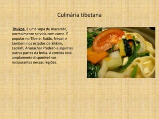 Culinária tibetana

Thukpa, é uma sopa de macarrão,
normalmente servida com carne. É
popular no Tibete, Butão, Nepal, e
tambem nos estados de Sikkim,
Ladakh, Arunachal Pradesh e algumas
outras partes da Índia. A comida está
amplamente disponível nos
restaurantes nessas regiões.
 