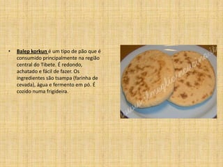 •   Balep korkun é um tipo de pão que é
    consumido principalmente na região
    central do Tibete. É redondo,
    achatado e fácil de fazer. Os
    ingredientes são tsampa (farinha de
    cevada), água e fermento em pó. É
    cozido numa frigideira.
 