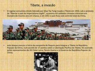 Tibete, a invasão
•   O regime comunista chinês liderado por Mao Tse Tung invade o Tibete em 1950, sob o pretexto
    de "libertar o país do imperialismo inglês", quarenta mil soldados chineses entraram em
    Outubro do mesmo ano em Lhassa, e em 1951 o país ficou sob controle total da China,




•   este ataque marcou o início da campanha de Pequim para integrar o Tibete na República
    Popular da China, num acordo de 17 pontos sobre a Libertação Pacífica do Tibete, foi assinado
    pelos representantes do XIV Dalai Lama, Tenzin Gyatso e o Governo da República Popular da
    China;
 