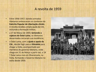 A revolta de 1959

•   Entre 1956-1957, bandos armados
    tibetanos emboscaram os comboios do
    Exército Popular de Libertação chinês.
    A revolta recebeu ampla ajuda da CIA,
    incluindo a formação militar;
•   a 17 de Março de 1959, temendo a
    captura do Dalai Lama, os tibetanos
    desarmados cercaram sua residência;
•   o Dalai Lama, com a ajuda e apoio da
    CIA , decide fugir para o Himalaia para
    chegar a Índia, acompanhado por
    membros do governo tibetano, onde
    chega em 31 de Março a partir daí, o 14
    º Dalai Lama vive em Dharamsala, na
    Índia, formando o Governo tibetano no
    exílio desde 1959.
 