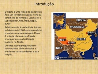 Introdução
O Tibete é uma região de planalto da
Ásia, um território situado a norte da
cordilheira do Himalaia. Localiza-se a
Sudoeste da China, Índia, Nepal,
Butão.
Relativamente à sua história, iniciou-
se há cerca de 2 100 anos, quando foi
primeiramente ocupado pela China.
A história tibetana está focada
principalmente na história do
budismo no Tibete.
Durante a apresentação vão ser
referenciados vários símbolos e
emblemas correspondentes a esta
religião.
 
