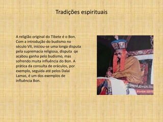 Tradições espirituais


A religião original do Tibete é o Bon.
Com a introdução do budismo no
século VII, iniciou-se uma longa disputa
pela supremacia religiosa, disputa qe
acabou ganha pelo budismo, mas
sofrendo muita influência do Bon. A
prática da consulta de oráculos, por
exemplo, seguida até pelos Dalai
Lamas, é um dos exemplos de
influência Bon.
 