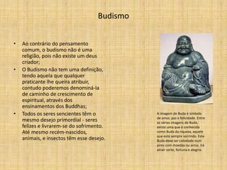 Budismo


•   Ao contrário do pensamento
    comum, o budismo não é uma
    religião, pois não existe um deus
    criador;
•   O Budismo não tem uma definição,
    tendo aquela que qualquer
    praticante lhe queira atribuir,
    contudo poderemos denominá-la
    de caminho de crescimento de
    espiritual, através dos
    ensinamentos dos Buddhas;
•   Todos os seres sencientes têm o           A imagem de Buda é símbolo
                                              de amor, paz e felicidade. Entre
    mesmo desejo primordial - seres           as várias imagens de Buda,
    felizes e livrarem-se do sofrimento.      existe uma que é conhecida
    Até mesmo recém-nascidos,                 como Buda da riqueza, aquele
                                              que está sempre sorrindo. Este
    animais, e insectos têm esse desejo.      Buda deve ser colodado num
                                              pires com moedas ou arroz. Irá
                                              atrair sorte, fortuna e alegria.
 