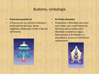 Budismo, simbologia

•   O precioso guarda sol                    •   Os Peixes dourados
•   A frescura da sua sombra simboliza a     •   Simbolizam a felicidade dos seres
    protecção de doenças, forças                 sem medo, sem o sofrimento do
    negativas, obstáculos e todo o tipo de       Samsara, pois os peixes têm
    sofrimento.                                  liberdade completa na água.
                                                 Representam a fertilidade e a
                                                 abundância, já que se multiplicam
                                                 rapidamente.
 