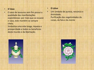 •   O Vaso                                 •   O Lótus
•   O vaso de tesouros sem fim possui a    •   Um simbolo de pureza, renúncia e
    qualidade das manifestações                divinidade.
    espontâneas: por mais que se esvazie       Purificação das negatividades do
    o vaso, este mantêm-se sempre              corpo, da fala e da mente
    cheio.
    Simboliza uma vida longa, riqueza e
    prosperidade e todos os beneficios
    deste mundo e da libertação.
 