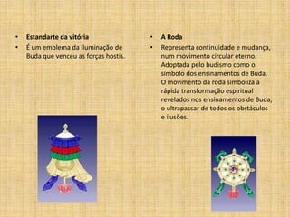 •   Estandarte da vitória               •   A Roda
•   É um emblema da iluminação de       •   Representa continuidade e mudança,
    Buda que venceu as forças hostis.       num movimento circular eterno.
                                            Adoptada pelo budismo como o
                                            símbolo dos ensinamentos de Buda.
                                            O movimento da roda simboliza a
                                            rápida transformação espiritual
                                            revelados nos ensinamentos de Buda,
                                            o ultrapassar de todos os obstáculos
                                            e ilusões.
 