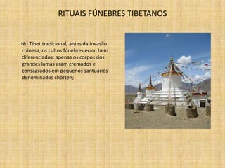 RITUAIS FÚNEBRES TIBETANOS


No Tibet tradicional, antes da invasão
chinesa, os cultos fúnebres eram bem
diferenciados: apenas os corpos dos
grandes lamas eram cremados e
consagrados em pequenos santuários
denominados chörten;
 
