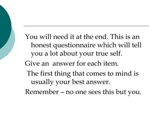 You will need it at the end. This is an honest questionnaire which will tell you a lot about your true self.  Give an  answer for each item. The first thing that comes to mind is usually your best answer. Remember – no one sees this but you. 