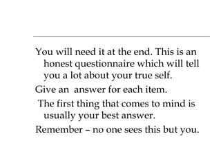 You will need it at the end. This is an honest questionnaire which will tell you a lot about your true self.  Give an  answer for each item. The first thing that comes to mind is usually your best answer. Remember – no one sees this but you. 