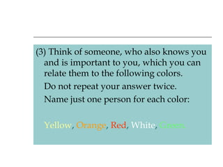 (3) Think of someone, who also knows you and is important to you, which you can relate them to the following colors.  Do not repeat your answer twice. Name just one person for each color: Yellow ,  Orange ,  Red ,  White ,  Green. 