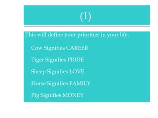 This will define your priorities in your life. Cow Signifies CAREER Tiger Signifies PRIDE Sheep Signifies LOVE Horse Signifies FAMILY Pig Signifies MONEY (1)  