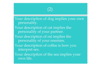 Your description of dog implies your own personality. Your description of cat implies the personality of your partner. Your description of rat implies the personality of your enemies. Your description of coffee is how you interpret sex. Your description of the sea implies your own life. (2)  