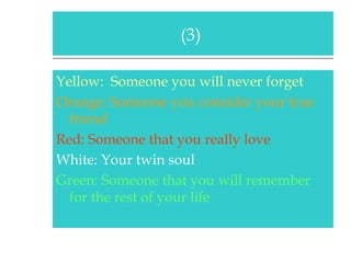 Yellow:  Someone you will never forget Orange: Someone you consider your true friend   Red: Someone that you really love White: Your twin soul Green: Someone that you will remember for the rest of your life (3)  