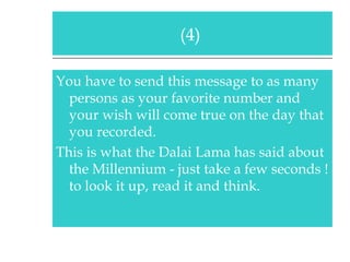 You have to send this message to as many persons as your favorite number and your wish will come true on the day that you recorded. This is what the Dalai Lama has said about the Millennium - just take a few seconds ! to look it up, read it and think. (4)  