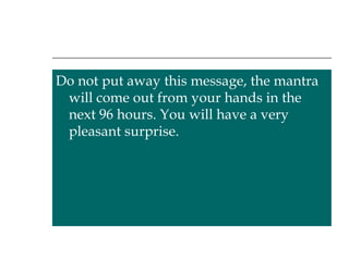 Do not put away this message, the mantra will come out from your hands in the next 96 hours. You will have a very pleasant surprise. 