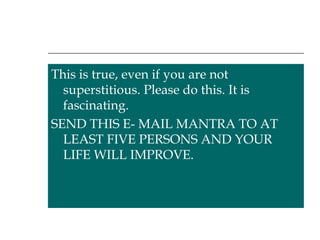 This is true, even if you are not superstitious. Please do this. It is fascinating.  SEND THIS E- MAIL MANTRA TO AT LEAST FIVE PERSONS AND YOUR LIFE WILL IMPROVE. 