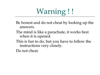 Be honest and do not cheat by looking up the answers.  The mind is like a parachute, it works best when it is opened.  This is fun to do, but you have to follow the instructions very closely.  Do not cheat. Warning ! ! 