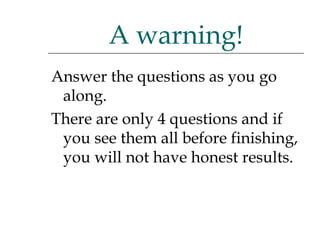 Answer the questions as you go along.  There are only 4 questions and if you see them all before finishing, you will not have honest results. A warning! 