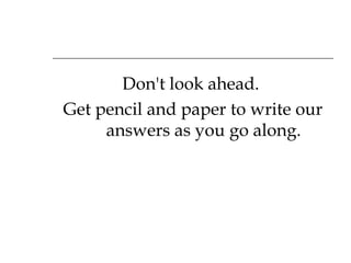 Don't look ahead.  Get pencil and paper to write our answers as you go along. 
