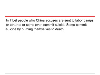 In Tibet people who China accuses are sent to labor camps
or tortured or some even commit suicide.Some commit
suicide by burning themselves to death.
 