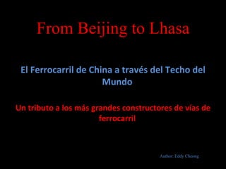 From Beijing to Lhasa

 El Ferrocarril de China a través del Techo del
                      Mundo

Un tributo a los más grandes constructores de vías de
                       ferrocarril



                                       Author: Eddy Cheong
 