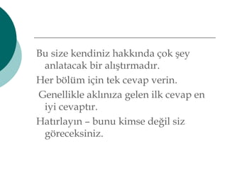 Bu size kendiniz hakkında çok şey 
anlatacak bir alıştırmadır. 
Her bölüm için tek cevap verin. 
Genellikle aklınıza gelen ilk cevap en 
iyi cevaptır. 
Hatırlayın – bunu kimse değil siz 
göreceksiniz. 
 