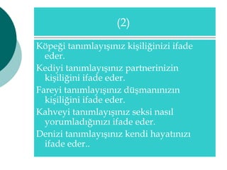 (2) 
Köpeği tanımlayışınız kişiliğinizi ifade 
eder. 
Kediyi tanımlayışınız partnerinizin 
kişiliğini ifade eder. 
Fareyi tanımlayışınız düşmanınızın 
kişiliğini ifade eder. 
Kahveyi tanımlayışınız seksi nasıl 
yorumladığınızı ifade eder. 
Denizi tanımlayışınız kendi hayatınızı 
ifade eder.. 
 