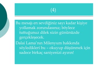 (4) 
Bu mesajı en sevdiğiniz sayı kadar kişiye 
yollamak zorundasınız; böylece 
tuttuğunuz dilek sizin gününüzde 
gerçekleşecek. 
Dalai Lama’nın Milenyum hakkında 
söyledikleri bu – okuyup düşünmek için 
sadece birkaç saniyenizi ayırın! 
 
