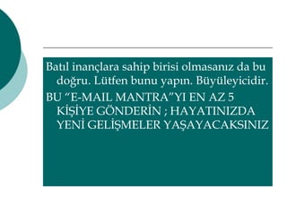 Batıl inançlara sahip birisi olmasanız da bu 
doğru. Lütfen bunu yapın. Büyüleyicidir. 
BU “E-MAIL MANTRA”YI EN AZ 5 
KİŞİYE GÖNDERİN ; HAYATINIZDA 
YENİ GELİŞMELER YAŞAYACAKSINIZ 
 