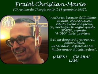 Fratel Christian-Marie (Christian de Chergé, nato il 18 gennaio 1937). “ Anche tu, l’amico dell’ultimo minuto, che non avrai saputo quello che facevi, Sì, anche per te voglio questo GRAZIE, e questo  "A-DIO" da te  previsto. E ci sia donato di ritrovarci, ladroni felici, in paradiso, se piace a Dio, Padre nostro  di tutti e due  ”.   ¡AMEN!  ¡IN SHAL-LAH!   