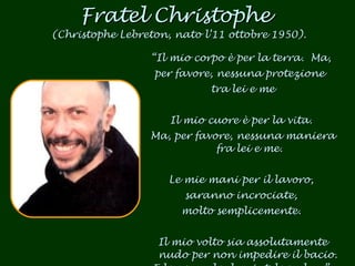 Fratel Christophe  (Christophe Lebreton, nato l’11 ottobre 1950). “ Il mio corpo è per la terra.  Ma,  per favore, nessuna protezione  tra lei e me Il mio cuore è per la vita.  Ma, per favore, nessuna maniera fra lei e me. Le mie mani per il lavoro,  saranno incrociate,  molto semplicemente.  Il mio volto sia assolutamente nudo per non impedire il bacio.  E lo sguardo, lasciatelo vedere”. 