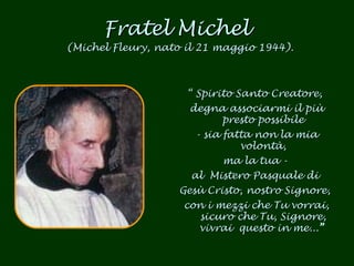 Fratel Michel  (Michel Fleury, nato il 21 maggio 1944). “  Spirito Santo Creatore,  degna associarmi il più presto possibile - sia fatta non la mia volontà, ma la tua -  al  Mistero Pasquale di  Gesù Cristo, nostro Signore,  con i mezzi che Tu vorrai, sicuro che Tu, Signore, vivrai  questo in me... ”   