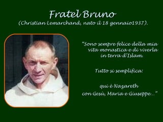 Fratel Bruno  (Christian Lemarchand, nato il 18 gennaio1937). “ Sono sempre felice della mia vita monastica e di viverla in terra d’Islam.  Tutto si semplifica:  qui è Nazareth  con Gesù, Maria e Giuseppe…” 
