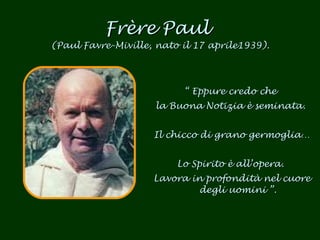 Frère Paul  (Paul Favre-Miville, nato il 17 aprile1939). “  Eppure credo che  la Buona Notizia è seminata.  Il chicco di grano germoglia…  Lo Spirito è all’opera.  Lavora in profondità nel cuore degli uomini  ”. 