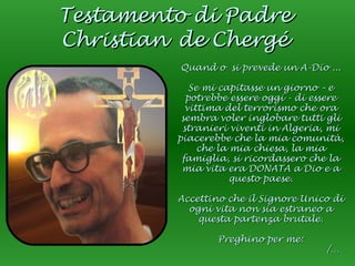 Testamento di Padre Christian   de Chergé Quand o  si prevede un A-Dio ... Se mi capitasse un giorno – e potrebbe essere oggi - di essere vittima del terrorismo che ora sembra voler inglobare tutti gli stranieri viventi in Algeria, mi piacerebbe che la mia comunità, che la mia chiesa, la mia famiglia, si ricordassero che la mia vita era DONATA a Dio e a questo paese. Accettino che il Signore Unico di ogni vita non sia estraneo a questa partenza brutale. Preghino per me: /… 