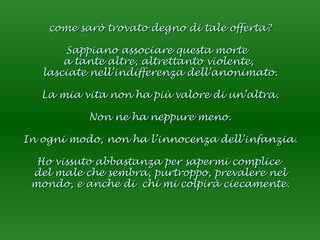 come sarò trovato degno di tale offerta? Sappiano associare questa morte  a tante altre, altrettanto violente,  lasciate nell’indifferenza dell’anonimato. La mia vita non ha più valore di un’altra. Non ne ha neppure meno. In ogni modo, non ha l’innocenza dell’infanzia. Ho vissuto abbastanza per sapermi complice  del male che sembra, purtroppo, prevalere nel mondo, e anche di  chi mi colpirà ciecamente. 