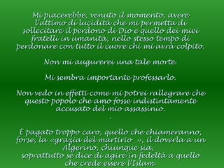 Mi piacerebbe, venuto il momento, avere l’attimo di lucidità che mi permetta di sollecitare il perdono di Dio e quello dei miei fratelli in umanità, nello stesso tempo di perdonare con tutto il cuore chi mi avrà colpito. Non mi augurerei una tale morte. Mi sembra importante professarlo. Non vedo in effetti come mi potrei rallegrare che questo popolo che amo fosse indistintamente accusato del mio assassinio. . È pagato troppo caro, quello che chiameranno, forse, la «grazia del martirio », il doverla a un Algerino, chiunque sia,  soprattutto se dice di agire in fedeltà a quello che crede essere l’Islam. 