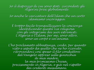 So il disprezzo di cui sono stati  circondati gli Algerini presi globalmente. So anche le caricature dell’Islam che un certo islamismo incoraggia. È troppo facile tranquillizzare la coscienza identificando questa via religiosa  con gli integrismi dei suoi estremisti. L'Algeria e l’Islam, per me, sono altro,  sono un corpo e un’anima. L’ho proclamato abbastanza, credo, per quanto visto e saputo da quello che ne ho ricevuto, ritrovandoci così spesso il filo conduttore  del Vangelo appreso sulle ginocchia  di mia madre,  la mia primissima Chiesa,  precisamente in Algeria, e già nel rispetto  dei credenti musulmani.  