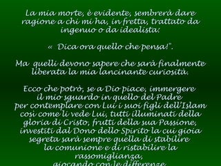 La mia morte, è evidente, sembrerà dare ragione a chi mi ha, in fretta, trattato da ingenuo o da idealista: « Dica ora quello che pensa!". Ma  quelli devono sapere che sarà finalmente liberata la mia lancinante curiosità. Ecco che potrò, se a Dio piace, immergere  il mio sguardo in quello del Padre  per contemplare con Lui i suoi figli dell’Islam così come li vede Lui, tutti illuminati della gloria di Cristo, frutti della sua Passione, investiti dal Dono dello Spirito la cui gioia segreta sarà sempre quella di stabilire  la comunione e di ristabilire la rassomiglianza,  giocando con le differenze. 