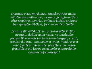 Questa vita perduta, totalmente mia,  e totalemente loro, rendo grazie a Dio che sembra averla voluta tutta intera per questa GIOIA, per e contro tutto. In questo GRAZIE in cui è detto tutto,  ormai, della mia vita, vi includo senz’altro amici di ieri e di oggi, e voi, amici di qui, accanto a mia madre e a mio padre, alle mie sorelle e ai miei fratelli e ai loro, centuplo accordato com’era promesso! 