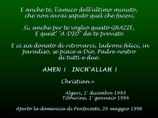 E anche te, l’amico dell’ultimo minuto,  che non avrai saputo quel che facevi. Sì, anche per te voglio questo GRAZIE,  E quest’ "A-DIO" da te previsto. E ci sia donato di ritrovarci, ladroni felici, in paradiso, se piace a Dio, Padre nostro  di tutti e due.  AMEN !  INCH'ALLAH ! Christian.+   Algeri, 1° dicembre 1993 Tibhirine, 1° gennaio 1994 Aperto la domenica di Pentecoste, 26 maggio 1996   