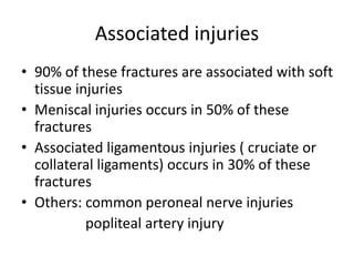 Associated injuries
• 90% of these fractures are associated with soft
tissue injuries
• Meniscal injuries occurs in 50% of these
fractures
• Associated ligamentous injuries ( cruciate or
collateral ligaments) occurs in 30% of these
fractures
• Others: common peroneal nerve injuries
popliteal artery injury
 