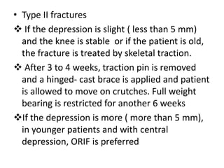 • Type II fractures
 If the depression is slight ( less than 5 mm)
and the knee is stable or if the patient is old,
the fracture is treated by skeletal traction.
 After 3 to 4 weeks, traction pin is removed
and a hinged- cast brace is applied and patient
is allowed to move on crutches. Full weight
bearing is restricted for another 6 weeks
If the depression is more ( more than 5 mm),
in younger patients and with central
depression, ORIF is preferred
 
