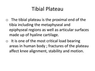 Tibial Plateau
o The tibial plateau is the proximal end of the
tibia including the metaphyseal and
epiphyseal regions as well as articular surfaces
made up of hyaline cartilage.
o It is one of the most critical load bearing
areas in human body ; fractures of the plateau
affect knee alignment, stability and motion.
 